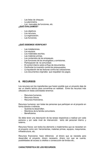 - Las listas de chequeo.
  - La planimetría.
  - Los manuales de funciones, etc.
¿QUÉ EVALUAMOS?

   -   Los objetivos
   -   Los recursos.
   -   La organización.
   -   Las funciones.


¿QUÉ DEBEMOS VERIFICAR?

   -   Las instalaciones.
   -   Los equipos.
   -   Los materiales escritos.
   -   Las materias primas.
   -   Los contenidos de los empaques.
   -   Las funciones de los encargados y comisiones.
   -   Participación de la comunidad.
   -   El control interno sobre el flujo de documentos.
   -   Confrontar la inversión contra los presupuestos.
   -   La liquidación de las facturas contra las cotizaciones.
   -   Los documentos originales que respaldan los pagos.



6. RECURSOS

Los recursos son los ingredientes que hacen posible que un proyecto deje de
ser un diseño teórico para convertirse en realidad. Entre los recursos más
utilizados en éstas actividades tenemos:

   -   Recursos humanos.
   -   Recursos físicos.
   -   Recursos financieros.

Recursos humanos: son todas las personas que participan en el proyecto en
forma directa e indirecta.
   - Quienes la desarrollan.
   - Miembros de la familia comunitaria.
   - Beneficiarios.

Se debe tener una descripción de las tareas respectivas a realizar por cada
persona y por cada nivel de intervención tanto del personal interno y
externo.

Recursos físicos: son todos los elemento o implementos que se necesitan en
el proyecto como son: herramientas, materias primas, equipos, maquinarias,
infraestructura, etc.

Recursos financieros: hace referencia al dinero que se necesita para
desarrollar el proyecto, dinero necesario, dinero con que se cuenta,
posibilidades de acceso a créditos o consecución de fondos etc..


CARACTERISTICA DE LOS RECURSOS:
 
