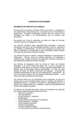 ELABORACION DE INFORMES


INFORME DE UN PROYECTO DE TRABAJO

Un proyecto no se justifica ni tendría sentido si sus logros y resultados no
son comunicados a las personas que a la postre son sus consumidores y
beneficiarios. El objetivo fundamental de todo informe es comunicar los
resultados del trabajo y los procedimi8entos que se utilizaron para
alcanzarlos.

De acuerdo con el tipo de contenidos, se habla de 4 tipos de informes:
científico, técnicos, de divulgación y mixtos.

Los informes científicos están específicamente destinados a personas
conocedoras del tema y de la terminología científica o técnica., además de
sus métodos y procedimientos. De ahí que su lenguaje sea riguroso, los
datos y contenidos y su metodología, la que corresponda y exija el estudio,
sin ningún tipo de limitación técnica o científica.

Los informes técnicos se refieren a estudios destinados a organizaciones e
instituciones. Muchas veces son estudios aplicados, de factibilidad o
explicativos que cumplen funciones muy específicas, proponen soluciones o
son respuestas a problemas técnicos concretos.

Los informes de divulgación, como su nombre lo indica, son informes
destinados a un sector amplio del público, por lo cual su lenguaje es
accesible a personas de un promedio cultural o educativo determinado y en
general evita la terminología técnica especializada. El estilo de estos
reportes es fluido, de rápida comprensión, los hallazgos    principales de
inmediato entendimiento al igual que sus implicaciones y conclusiones. Se
trata de informes breves y con la suficiente presentación gráfica,    para
hacer m{as clara y entendible la información.

Los informes mixtos son una combinación de los anteriores, ya que en la
práctica tienen una rica fundamentación teórica y científica, de dimensión y
aplicabilidad técnica y científica, de dimensión y aplicabilidad técnica y al
alcance de un amplio sector de la población. Estos son probablemente los
informes más difíciles de realizar.

En relación con las fases del informe, basta con formularnos las preguntas
que durante el desarrollo del proyecto nos hicimos:
   - Qué (tema o cuestión).
   - Para qué (objetivo).
   - Por qué (situación – problema).
   - Donde (lugar).
   - Cuándo (tiempo y desarrollo de cronograma)
   - Cuánto (extensión – cantidad)
   - Cómo (métodos y técnicas)
   - Quiénes (responsables)
   - A quiénes (población objeto)
   - Con qué (recursos económicos y financiamiento)
 