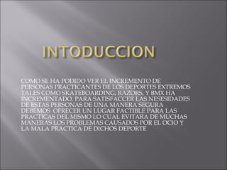 COMO SE HA PODIDO VER EL INCREMENTO DE PERSONAS PRACTICANTES DE LOS DEPORTES EXTREMOS TALES COMO SKATEBOARDING, RAZORS, Y BMX HA INCREMENTADO. PARA SATISFACCER LAS NESESIDADES DE ESTAS PERSONAS DE UNA MANERA SEGURA DEBEMOS  OFRECER UN LUGAR FACTIBLE PARA LAS PRACTICAS DEL MISMO LO CUAL EVITARA DE MUCHAS MANERAS LOS PROBLEMAS CAUSADOS POR EL OCIO Y LA MALA PRACTICA DE DICHOS DEPORTE 