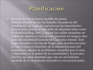 Se trata de ver la forma factible de poner  armónicamente en las facilidades recreativas del residencial, un lugar el cual provea las nesesidades basicas para practicar una serie de deportes tales como el skateboarding, bmx y razors los cuales nesesitan un ambiente ameno el cual no esta provisto en ningun otro lado del residencial incluso en Guayama mismo. Este lugar recreativo servira de hogar para muchos jovenes lo cual evitara el deterioro de la infraectructura del residencial, alejara de problemas causados por el ocio,  y fomentara la la union de la comunidad y la practica efectiva de estos deportes que van en crecimiento, sacando de la monotonía recreativa a sus practicantes. 
