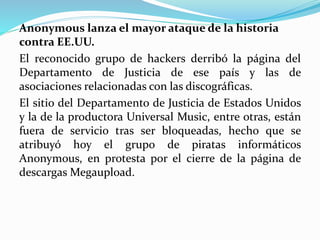 Anonymous lanza el mayor ataque de la historia
contra EE.UU.
El reconocido grupo de hackers derribó la página del
Departamento de Justicia de ese país y las de
asociaciones relacionadas con las discográficas.
El sitio del Departamento de Justicia de Estados Unidos
y la de la productora Universal Music, entre otras, están
fuera de servicio tras ser bloqueadas, hecho que se
atribuyó hoy el grupo de piratas informáticos
Anonymous, en protesta por el cierre de la página de
descargas Megaupload.
 
