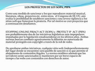 LOS PROYECTOS DE LEY SOPA, PIPA
Como una medida de sancionar a los que reproducen material musical,
literatura, obras, proyectos etc. entre otros, el Congreso de EE.UU. aún
evalúa la posibilidad de establecer sanciones y una severa vigilancia a los
sitios web que fomentan la piratería. Por tal motivo se creó proyectos que
a continuación detallamos.
STOPPING ONLINE PIRACY ACT (SOPA) y PROTECT IP ACT (PIPA)
son probablemente dos de las iniciativas legislativas más impopulares
impulsadas por la legislación estadounidense en los últimos años. Ambas
normas buscan combatir agresivamente la difusión no autorizada de
material protegido con copyright a través de la red de redes.
De aprobarse ambas iniciativas, cualquier sitio web (independientemente
del lugar donde se encuentre) será pasible de sanción si es que permite el
alojamiento de contenidos ilegales. La norma establece además que los
servidores serán sancionados si mantienen por un breve espacio de
tiempo a las webs con contenidos con derechos de autor.
 