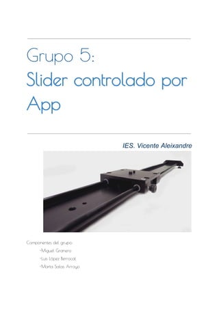  
Grupo 5:
Slider controlado por
App
 
IES. Vicente Aleixandre  
 
Componentes del grupo:
-Miguel Granero
-Luis López Berrocal
-Marta Salas Arroyo
 
 