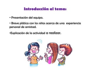 Introducción al tema:

• Presentación del equipo.
• Breve plática con los niños acerca de una experiencia
personal de amistad.
•Explicación de la actividad a realizar.
 