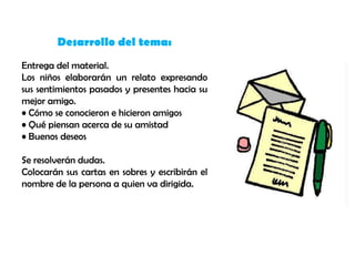 Desarrollo del tema:
Entrega del material.
Los niños elaborarán un relato expresando
sus sentimientos pasados y presentes hacia su
mejor amigo.
• Cómo se conocieron e hicieron amigos
• Qué piensan acerca de su amistad
• Buenos deseos

Se resolverán dudas.
Colocarán sus cartas en sobres y escribirán el
nombre de la persona a quien va dirigida.
 