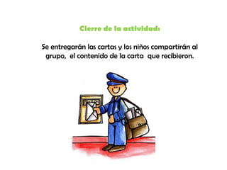 Cierre de la actividad:

Se entregarán las cartas y los niños compartirán al
 grupo, el contenido de la carta que recibieron.
 