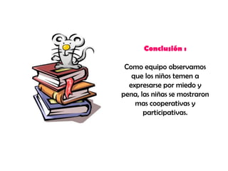 Conclusión :

 Como equipo observamos
   que los niños temen a
  expresarse por miedo y
pena, las niñas se mostraron
    mas cooperativas y
       participativas.
 