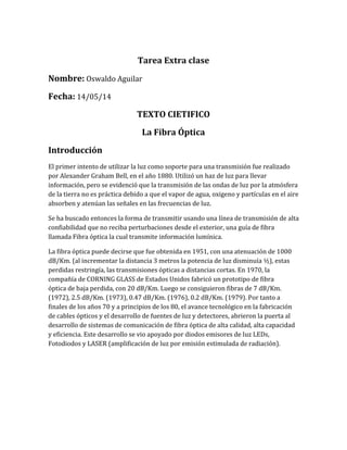 Tarea Extra clase
Nombre: Oswaldo Aguilar
Fecha: 14/05/14
TEXTO CIETIFICO
La Fibra Óptica
Introducción
El primer intento de utilizar la luz como soporte para una transmisión fue realizado
por Alexander Graham Bell, en el año 1880. Utilizó un haz de luz para llevar
información, pero se evidenció que la transmisión de las ondas de luz por la atmósfera
de la tierra no es práctica debido a que el vapor de agua, oxigeno y partículas en el aire
absorben y atenúan las señales en las frecuencias de luz.
Se ha buscado entonces la forma de transmitir usando una línea de transmisión de alta
confiabilidad que no reciba perturbaciones desde el exterior, una guía de fibra
llamada Fibra óptica la cual transmite información lumínica.
La fibra óptica puede decirse que fue obtenida en 1951, con una atenuación de 1000
dB/Km. (al incrementar la distancia 3 metros la potencia de luz disminuía ½), estas
perdidas restringía, las transmisiones ópticas a distancias cortas. En 1970, la
compañía de CORNING GLASS de Estados Unidos fabricó un prototipo de fibra
óptica de baja perdida, con 20 dB/Km. Luego se consiguieron fibras de 7 dB/Km.
(1972), 2.5 dB/Km. (1973), 0.47 dB/Km. (1976), 0.2 dB/Km. (1979). Por tanto a
finales de los años 70 y a principios de los 80, el avance tecnológico en la fabricación
de cables ópticos y el desarrollo de fuentes de luz y detectores, abrieron la puerta al
desarrollo de sistemas de comunicación de fibra óptica de alta calidad, alta capacidad
y eficiencia. Este desarrollo se vio apoyado por diodos emisores de luz LEDs,
Fotodiodos y LASER (amplificación de luz por emisión estimulada de radiación).
 