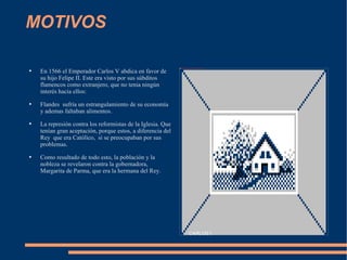 MOTIVOS En 1566 el Emperador Carlos V abdica en favor de su hijo Felipe II. Este era visto por sus  súbditos  flamencos como extranjero, que no tenia  ningún   interés  hacia ellos: Flandes  sufría  un  estrangulamiento  de su  economía  y ademas faltaban alimentos.  La  represión  contra los reformistas de la Iglesia. Que  tenían  gran  aceptación , porque estos, a diferencia del Rey  que era  Católico ,  si se preocupaban por sus problemas. Como resultado de todo esto, la  población  y la nobleza se revelaron contra la gobernadora, Margarita de Parma, que era la hermana del Rey. Pulse dos veces para añadir una imagen CARLOS I 
