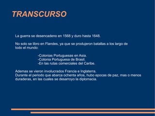 TRANSCURSO La guerra se desencadeno en 1568 y duro hasta 1648. No solo se libro en Flandes, ya que se produjeron batallas a los largo de todo el mundo: -Colonias Portuguesas en Asia. -Colonia Portuguesa de Brasil. -En las rutas comerciales del Caribe. Ademas se vieron involucrados Francia e Inglaterra. Durante el periodo que abarca ochenta años, hubo epocas de paz, mas o menos duraderas, en las cuales se desarroyo la diplomacia. 