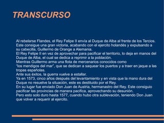 TRANSCURSO Al rebelarse Flandes, el Rey Felipe II  envía  al Duque de Alba al frente de los Tercios. Este consigue una gran victoria, acabando con el ejercito  holandés  y expulsando a su cabecilla, Guillermo de Orange a Alemania. El Rey Felipe II en vez de aprovechar para pacificar el territorio, lo deja en manos del Duque de Alba, el cual se dedica a reprimir a la  población. Mientras Guillermo arma una flota de mercenarios conocidos como  “ los mendigos del mar”, que se dedican a saquear los puertos y a traer en jaque a las tropas españolas. Ante sus éxitos, la guerra vuelve a estallar. Ya en 1573, cinco años  después  del levantamiento y en vista que la mano dura del  Duque no resuelve la  situación , este es destituido por el Rey. En su lugar fue enviado Don Juan de Austria, hermanastro del Rey. Este consiguio pacificar las provincias de manera pacifica,  aprovechando  su  desunión. Pero esto solo duro hasta 1577, cuando hubo otra  sublevación , teniendo Don Juan  que volver a requerir al ejercito. 