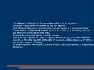Con la llegada del duque de Parma, volvieron las victorias españolas. Tanto que Francia firmo un acuerdo de paz con España. Sin embargo Inglaterra, al verse rodeada, opto por ayudar a la causa holandesa. Tras la muerte de Alejandro Farnesio, se sucede un tiempo de victorias y derrotas que conducen a una paz de doce años. Despues de esta pausa, la guerra estallo otra vez. Para entonces la guerra en holanda costaba demasiado para la Corona y no habia  solucion, al norte los holandes obstinados en su afan de independizarse y en flandes que seguian leales a la Corona. En esta situacion el Rey Felipe IV, ordena entablar la paz concediendo la independencia a Holanda. 