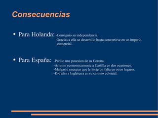 Consecuencias Para Holanda:  -Consiguio su independencia.   -Gracias a ella se desarrollo hasta convertirse en un imperio   comercial. Para España: -Perdio una posesion de su Corona. -Arruino economicamente a Castilla en dos ocasiones. -Malgasto energias que le hicieron falta en otros lugares. -Dio alas a Inglaterra en su camino colonial. 