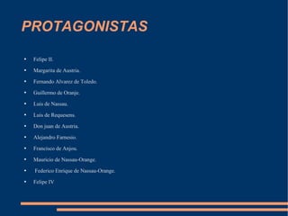 PROTAGONISTAS Felipe II. Margarita de Austria. Fernando Alvarez de Toledo. Guillermo de Oranje. Luis de Nassau. Luis de Requesens. Don juan de Austria. Alejandro Farnesio. Francisco de Anjou. Mauricio de Nassau-Orange. Federico Enrique de Nassau-Orange. Felipe IV 