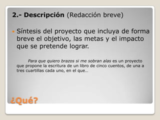 ¿Qué?2.- Descripción (Redacción breve) Síntesis del proyecto que incluya de forma breve el objetivo, las metas y el impacto que se pretende lograr.Para que quiero brazos si me sobran alas es un proyecto que propone la escritura de un libro de cinco cuentos, de una a tres cuartillas cada uno, en el que…