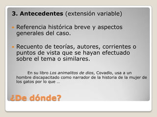 ¿De dónde?3. Antecedentes (extensión variable)Referencia histórica breve y aspectos generales del caso. Recuento de teorías, autores, corrientes o puntos de vista que se hayan efectuado sobre el tema o similares. En su libro Los animalitos de dios, Covadlo, usa a un hombre discapacitado como narrador de la historia de la mujer de los gatos por lo que …