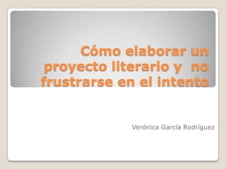 Cómo elaborar un proyecto literario y  no frustrarse en el intento Verónica García Rodríguez 