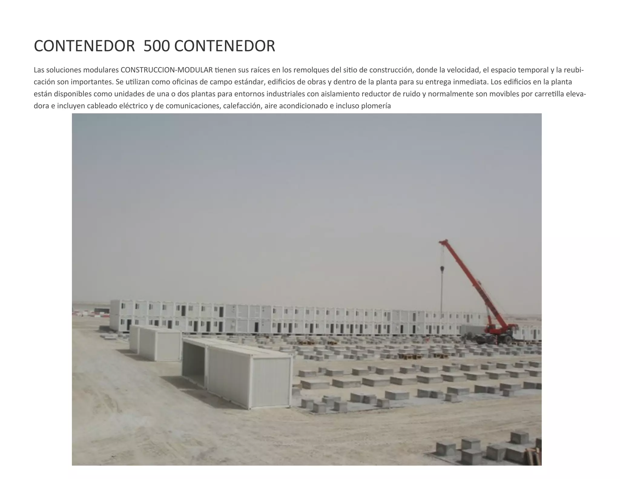 CONTENEDOR 500 CONTENEDOR
Las soluciones modulares CONSTRUCCION-MODULAR tienen sus raíces en los remolques del sitio de construcción, donde la velocidad, el espacio temporal y la reubi-
cación son importantes. Se utilizan como oficinas de campo estándar, edificios de obras y dentro de la planta para su entrega inmediata. Los edificios en la planta
están disponibles como unidades de una o dos plantas para entornos industriales con aislamiento reductor de ruido y normalmente son movibles por carretilla eleva-
dora e incluyen cableado eléctrico y de comunicaciones, calefacción, aire acondicionado e incluso plomería
 