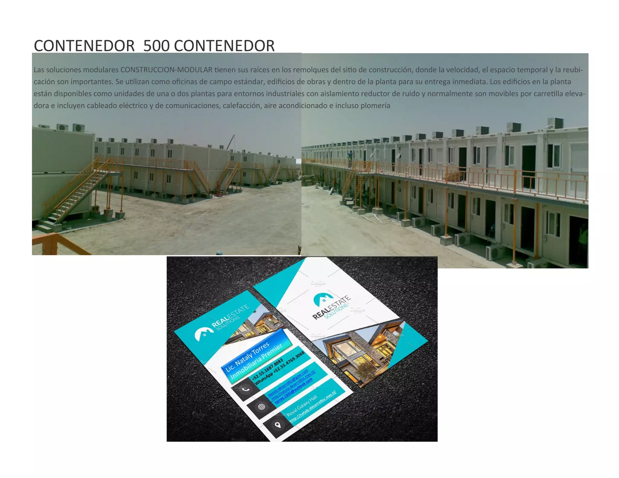 CONTENEDOR 500 CONTENEDOR
Las soluciones modulares CONSTRUCCION-MODULAR tienen sus raíces en los remolques del sitio de construcción, donde la velocidad, el espacio temporal y la reubi-
cación son importantes. Se utilizan como oficinas de campo estándar, edificios de obras y dentro de la planta para su entrega inmediata. Los edificios en la planta
están disponibles como unidades de una o dos plantas para entornos industriales con aislamiento reductor de ruido y normalmente son movibles por carretilla eleva-
dora e incluyen cableado eléctrico y de comunicaciones, calefacción, aire acondicionado e incluso plomería
 
