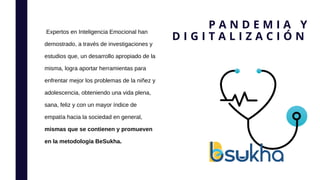 Expertos en Inteligencia Emocional han
demostrado, a través de investigaciones y
estudios que, un desarrollo apropiado de la
misma, logra aportar herramientas para
enfrentar mejor los problemas de la niñez y
adolescencia, obteniendo una vida plena,
sana, feliz y con un mayor índice de
empatía hacia la sociedad en general,
mismas que se contienen y promueven
en la metodología BeSukha.
P A N D E M I A Y
D I G I T A L I Z A C I Ó N
 