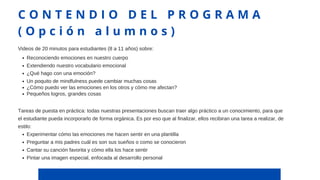 Reconociendo emociones en nuestro cuerpo
Extendiendo nuestro vocabulario emocional
¿Qué hago con una emoción?
Un poquito de mindfulness puede cambiar muchas cosas
¿Cómo puedo ver las emociones en los otros y cómo me afectan?
Pequeños logros, grandes cosas
Videos de 20 minutos para estudiantes (8 a 11 años) sobre:
Experimentar cómo las emociones me hacen sentir en una plantilla
Preguntar a mis padres cuál es son sus sueños o como se conocieron
Cantar su canción favorita y cómo ella los hace sentir
Pintar una imagen especial, enfocada al desarrollo personal
Tareas de puesta en práctica: todas nuestras presentaciones buscan traer algo práctico a un conocimiento, para que
el estudiante pueda incorporarlo de forma orgánica. Es por eso que al finalizar, ellos recibiran una tarea a realizar, de
estilo:
C O N T E N D I O D E L P R O G R A M A
( O p c i ó n a l u m n o s )
 