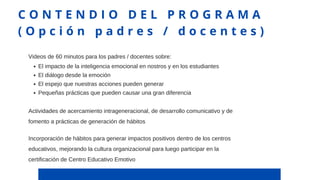 El impacto de la inteligencia emocional en nostros y en los estudiantes
El diálogo desde la emoción
El espejo que nuestras acciones pueden generar
Pequeñas prácticas que pueden causar una gran diferencia
Videos de 60 minutos para los padres / docentes sobre:
C O N T E N D I O D E L P R O G R A M A
( O p c i ó n p a d r e s / d o c e n t e s )
Actividades de acercamiento intrageneracional, de desarrollo comunicativo y de
fomento a prácticas de generación de hábitos
Incorporación de hábitos para generar impactos positivos dentro de los centros
educativos, mejorando la cultura organizacional para luego participar en la
certificación de Centro Educativo Emotivo
 