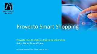 Proyecto Smart Shopping
Proyecto final de Grado en Ingeniería Informática
Autor: Daniel Cuesta Valero
Fecha de presentación: 24 de Abril de 2015
 