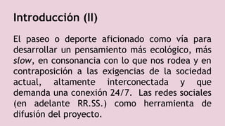 Introducción (II)
El paseo o deporte aficionado como vía para
desarrollar un pensamiento más ecológico, más
slow, en consonancia con lo que nos rodea y en
contraposición a las exigencias de la sociedad
actual, altamente interconectada y que
demanda una conexión 24/7. Las redes sociales
(en adelante RR.SS.) como herramienta de
difusión del proyecto.
 