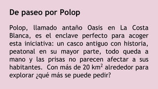 De paseo por Polop
Polop, llamado antaño Oasis en La Costa
Blanca, es el enclave perfecto para acoger
esta iniciativa: un casco antiguo con historia,
peatonal en su mayor parte, todo queda a
mano y las prisas no parecen afectar a sus
habitantes. Con más de 20 km2
alrededor para
explorar ¿qué más se puede pedir?
 