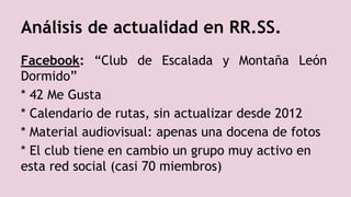 Facebook: “Club de Escalada y Montaña León
Dormido”
* 42 Me Gusta
* Calendario de rutas, sin actualizar desde 2012
* Material audiovisual: apenas una docena de fotos
* El club tiene en cambio un grupo muy activo en
esta red social (casi 70 miembros)
Análisis de actualidad en RR.SS.
 