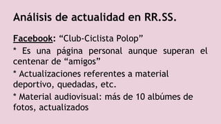 Facebook: “Club-Ciclista Polop”
* Es una página personal aunque superan el
centenar de “amigos”
* Actualizaciones referentes a material
deportivo, quedadas, etc.
* Material audiovisual: más de 10 albúmes de
fotos, actualizados
Análisis de actualidad en RR.SS.
 