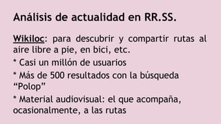 Análisis de actualidad en RR.SS.
Wikiloc: para descubrir y compartir rutas al
aire libre a pie, en bici, etc.
* Casi un millón de usuarios
* Más de 500 resultados con la búsqueda
“Polop”
* Material audiovisual: el que acompaña,
ocasionalmente, a las rutas
 