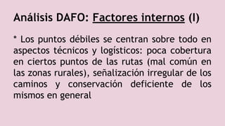 Análisis DAFO: Factores internos (I)
* Los puntos débiles se centran sobre todo en
aspectos técnicos y logísticos: poca cobertura
en ciertos puntos de las rutas (mal común en
las zonas rurales), señalización irregular de los
caminos y conservación deficiente de los
mismos en general
 
