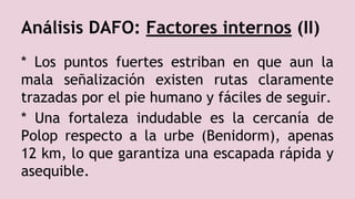 Análisis DAFO: Factores internos (II)
* Los puntos fuertes estriban en que aun la
mala señalización existen rutas claramente
trazadas por el pie humano y fáciles de seguir.
* Una fortaleza indudable es la cercanía de
Polop respecto a la urbe (Benidorm), apenas
12 km, lo que garantiza una escapada rápida y
asequible.
 