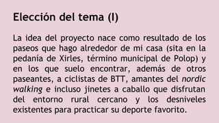 Elección del tema (I)
La idea del proyecto nace como resultado de los
paseos que hago alrededor de mi casa (sita en la
pedanía de Xirles, término municipal de Polop) y
en los que suelo encontrar, además de otros
paseantes, a ciclistas de BTT, amantes del nordic
walking e incluso jinetes a caballo que disfrutan
del entorno rural cercano y los desniveles
existentes para practicar su deporte favorito.
 