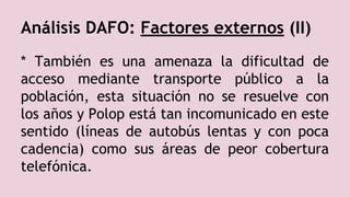 Análisis DAFO: Factores externos (II)
* También es una amenaza la dificultad de
acceso mediante transporte público a la
población, esta situación no se resuelve con
los años y Polop está tan incomunicado en este
sentido (líneas de autobús lentas y con poca
cadencia) como sus áreas de peor cobertura
telefónica.
 