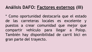 Análisis DAFO: Factores externos (III)
* Como oportunidad destacaría que el estado
de las carreteras locales es excelente y
puestos a crear comunidad que mejor que
compartir vehículo para llegar a Polop.
También hay disponibilidad de carril bici en
gran parte del trayecto.
 