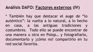 Análisis DAFO: Factores externos (IV)
* También hay que destacar el auge de “lo
auténtico”: la vuelta a lo natural, a lo hecho
en casa, a las antiguas tradiciones y
costumbres. Todo ello se puede encontrar de
una manera u otra en Polop… y fotografiarlo,
documentarlo y ¡cómo no! compartirlo en tu
red social favorita.
 