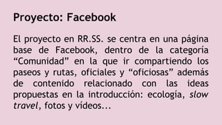Proyecto: Facebook
El proyecto en RR.SS. se centra en una página
base de Facebook, dentro de la categoría
“Comunidad” en la que ir compartiendo los
paseos y rutas, oficiales y “oficiosas” además
de contenido relacionado con las ideas
propuestas en la introducción: ecología, slow
travel, fotos y vídeos...
 