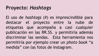 Proyecto: Hashtags
El uso de hashtags (#) es imprescindible para
destacar el proyecto entre la nube de
etiquetas que acompaña a casi cualquier
publicación en las RR.SS. y permitiría además
discriminar las sendas. Esta herramienta nos
permitiría por ejemplo crear un photo book “a
medida” con las fotos de Instagram.
 