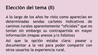 Elección del tema (II)
A lo largo de los años he visto como aparecían en
determinadas sendas carteles indicativos de
caminos rurales aparentemente “oficiales” que no
tenían sin embargo su contrapartida en mayor
información (mapas anexos y/o folletos)
Así que la opción estaba clara: pasear y
documentar a la vez para poder compartir con
otros usuarios la experiencia rural.
 
