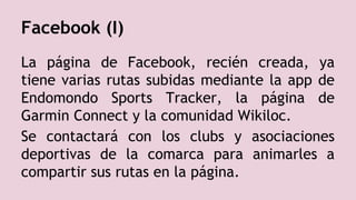Facebook (I)
La página de Facebook, recién creada, ya
tiene varias rutas subidas mediante la app de
Endomondo Sports Tracker, la página de
Garmin Connect y la comunidad Wikiloc.
Se contactará con los clubs y asociaciones
deportivas de la comarca para animarles a
compartir sus rutas en la página.
 