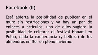 Facebook (II)
Está abierta la posibilidad de publicar en el
muro sin restricciones y ya hay un par de
enlaces a artículos, uno de ellos sugiere la
posibilidad de celebrar el festival Hanami en
Polop, dada la exuberancia (y belleza) de los
almendros en flor en pleno invierno.
 
