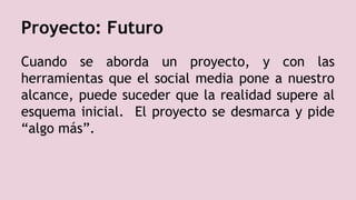 Proyecto: Futuro
Cuando se aborda un proyecto, y con las
herramientas que el social media pone a nuestro
alcance, puede suceder que la realidad supere al
esquema inicial. El proyecto se desmarca y pide
“algo más”.
 