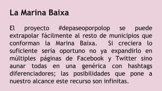 El proyecto #depaseoporpolop se puede
extrapolar fácilmente al resto de municipios que
conforman la Marina Baixa. Si creciera lo
suficiente sería oportuno no ya expandirlo en
múltiples páginas de Facebook y Twitter sino
aunar todas en una genérica con hashtags
diferenciadores; las posibilidades que pone a
nuestro alcance este recurso son infinitas.
La Marina Baixa
 