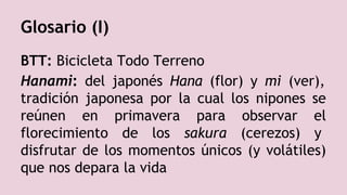 Glosario (I)
BTT: Bicicleta Todo Terreno
Hanami: del japonés Hana (flor) y mi (ver),
tradición japonesa por la cual los nipones se
reúnen en primavera para observar el
florecimiento de los sakura (cerezos) y
disfrutar de los momentos únicos (y volátiles)
que nos depara la vida
 