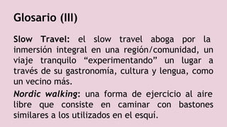 Slow Travel: el slow travel aboga por la
inmersión integral en una región/comunidad, un
viaje tranquilo “experimentando” un lugar a
través de su gastronomía, cultura y lengua, como
un vecino más.
Nordic walking: una forma de ejercicio al aire
libre que consiste en caminar con bastones
similares a los utilizados en el esquí.
Glosario (III)
 