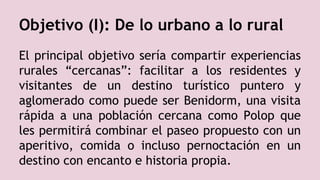 El principal objetivo sería compartir experiencias
rurales “cercanas”: facilitar a los residentes y
visitantes de un destino turístico puntero y
aglomerado como puede ser Benidorm, una visita
rápida a una población cercana como Polop que
les permitirá combinar el paseo propuesto con un
aperitivo, comida o incluso pernoctación en un
destino con encanto e historia propia.
Objetivo (I): De lo urbano a lo rural
 