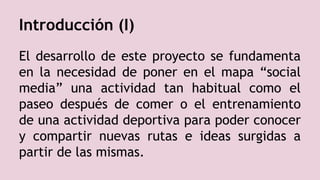 Introducción (I)
El desarrollo de este proyecto se fundamenta
en la necesidad de poner en el mapa “social
media” una actividad tan habitual como el
paseo después de comer o el entrenamiento
de una actividad deportiva para poder conocer
y compartir nuevas rutas e ideas surgidas a
partir de las mismas.
 