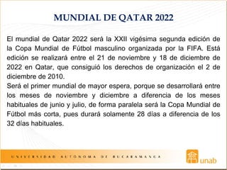 MUNDIAL DE QATAR 2022
El mundial de Qatar 2022 será la XXII vigésima segunda edición de
la Copa Mundial de Fútbol masculino organizada por la FIFA. Está
edición se realizará entre el 21 de noviembre y 18 de diciembre de
2022 en Qatar, que consiguió los derechos de organización el 2 de
diciembre de 2010.
Será el primer mundial de mayor espera, porque se desarrollará entre
los meses de noviembre y diciembre a diferencia de los meses
habituales de junio y julio, de forma paralela será la Copa Mundial de
Fútbol más corta, pues durará solamente 28 días a diferencia de los
32 días habituales.
 